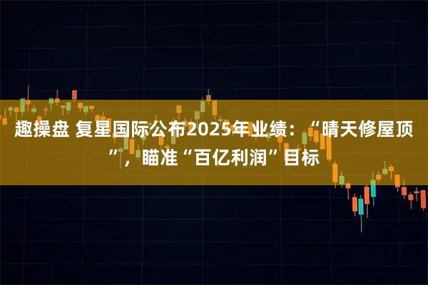 趣操盘 复星国际公布2025年业绩:“晴天修屋顶”,瞄准“百亿利润”目标