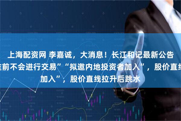 上海配资网 李嘉诚，大消息！长江和记最新公告：“监管批准前不会进行交易”“拟邀内地投资者加入”，股价直线拉升后跳水