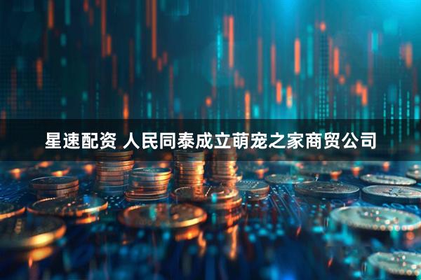 星速配资 人民同泰成立萌宠之家商贸公司