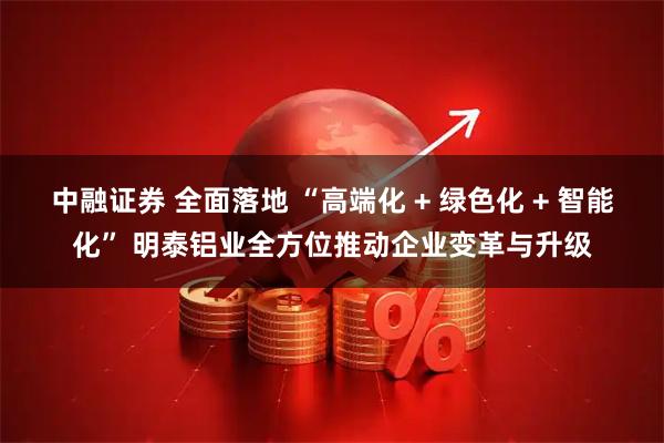 中融证券 全面落地 “高端化 + 绿色化 + 智能化” 明泰铝业全方位推动企业变革与升级