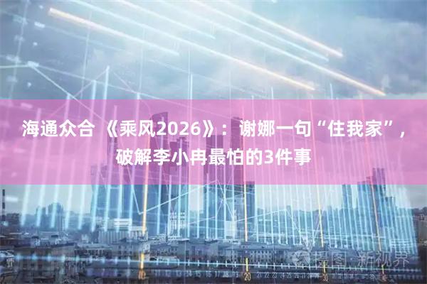 海通众合 《乘风2026》：谢娜一句“住我家”，破解李小冉最怕的3件事