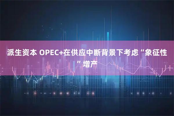 派生资本 OPEC+在供应中断背景下考虑“象征性”增产